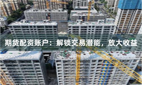 期货配资账户：解锁交易潜能，放大收益