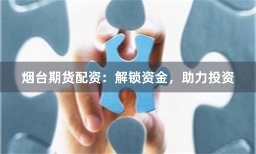 烟台期货配资：解锁资金，助力投资